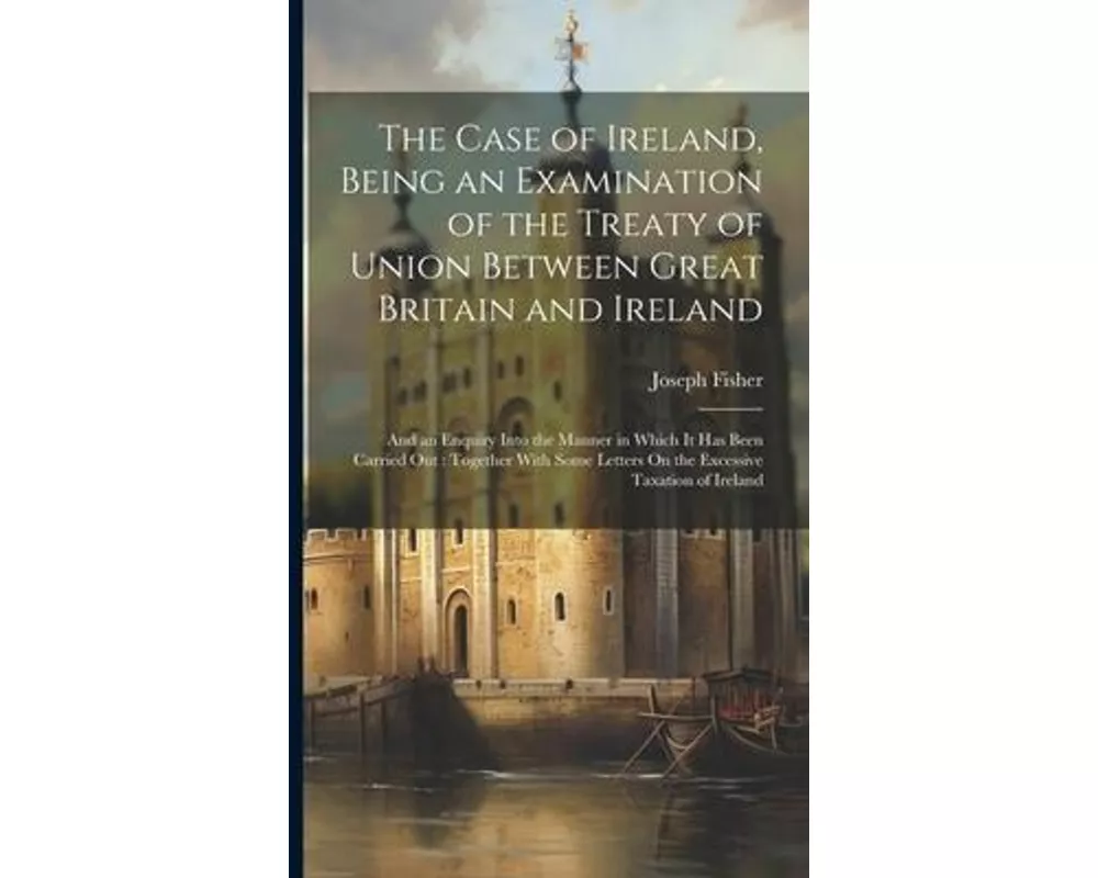 The Case of Ireland, Being an Examination of the Treaty of Union Between Great Britain and Ireland: And an Enquiry Into the Manner in Which It Has Bee