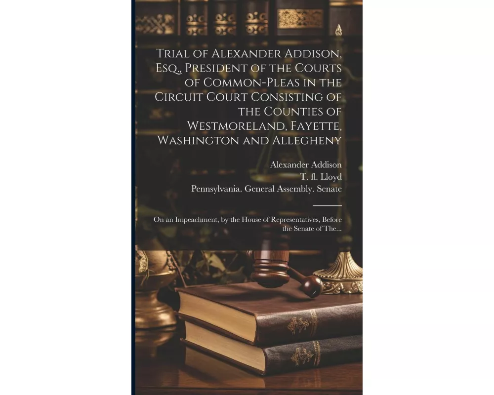 Trial of Alexander Addison, Esq., President of the Courts of Common-Pleas in the Circuit Court Consisting of the Counties of Westmoreland, Fayette, Wa