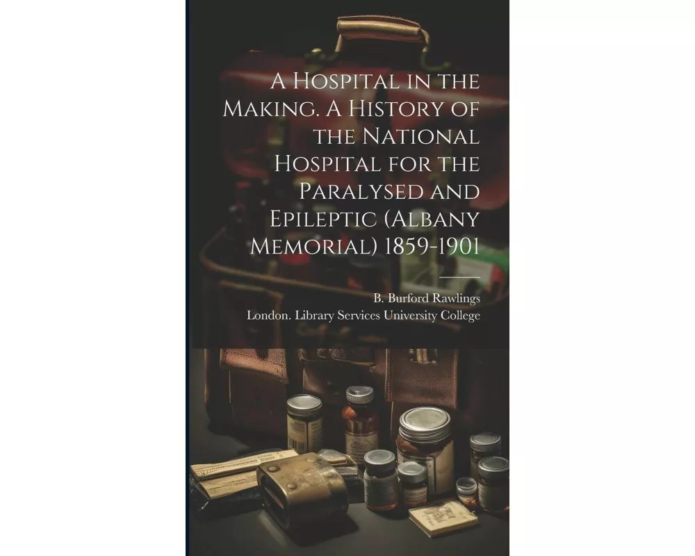 A Hospital in the Making. A History of the National Hospital for the Paralysed and Epileptic (Albany Memorial) 1859-1901