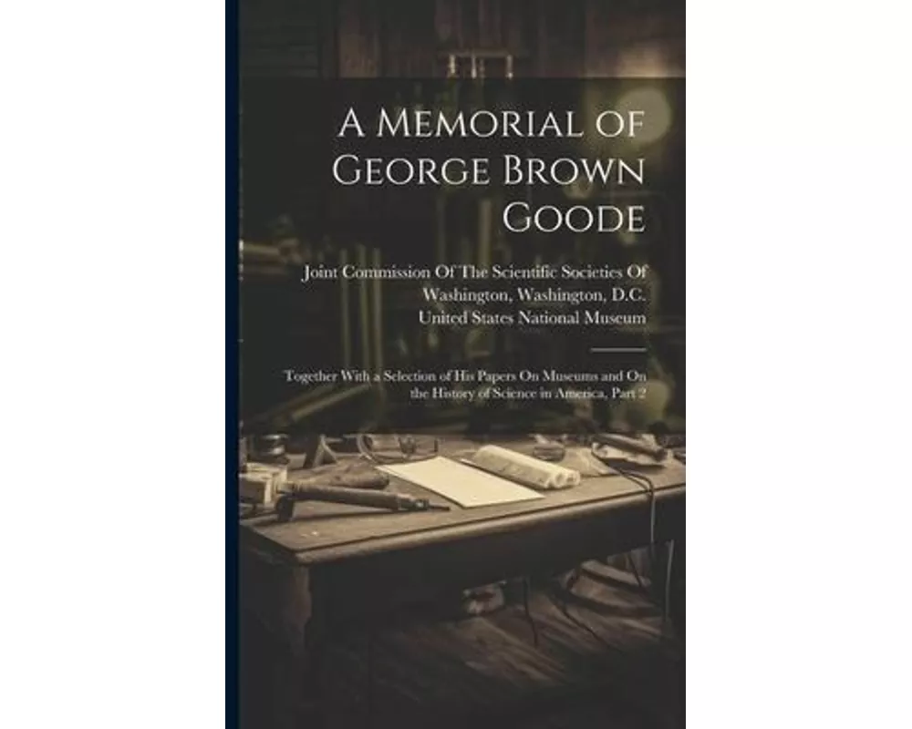 A Memorial of George Brown Goode: Together With a Selection of His Papers On Museums and On the History of Science in America, Part 2