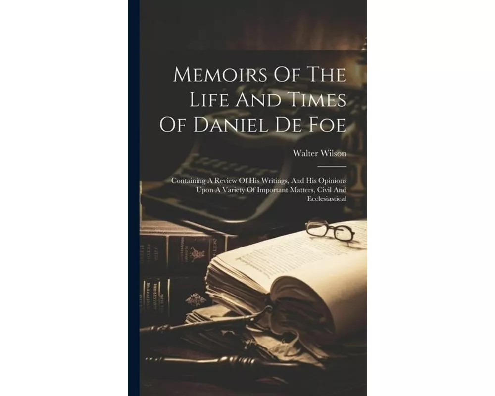 Memoirs Of The Life And Times Of Daniel De Foe: Containing A Review Of His Writings, And His Opinions Upon A Variety Of Important Matters, Civil And E