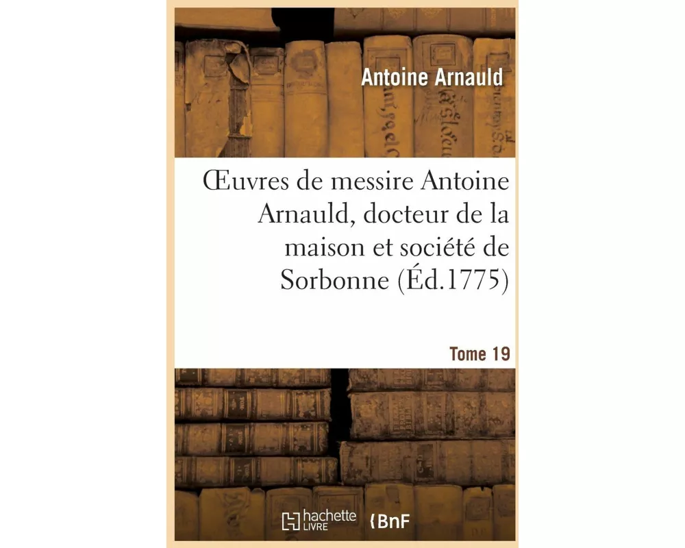 Oeuvres de Messire Antoine Arnauld, Docteur de la Maison Et Société de Sorbonne. Tome 19