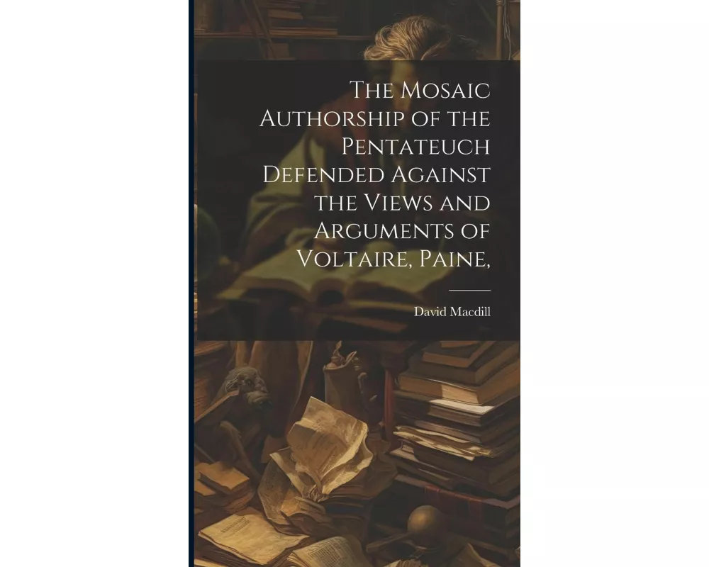 The Mosaic Authorship of the Pentateuch Defended Against the Views and Arguments of Voltaire, Paine