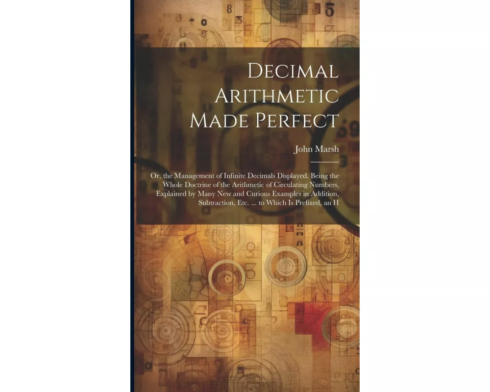 Decimal Arithmetic Made Perfect: Or, the Management of Infinite Decimals Displayed. Being the Whole Doctrine of the Arithmetic of Circulating Numbers