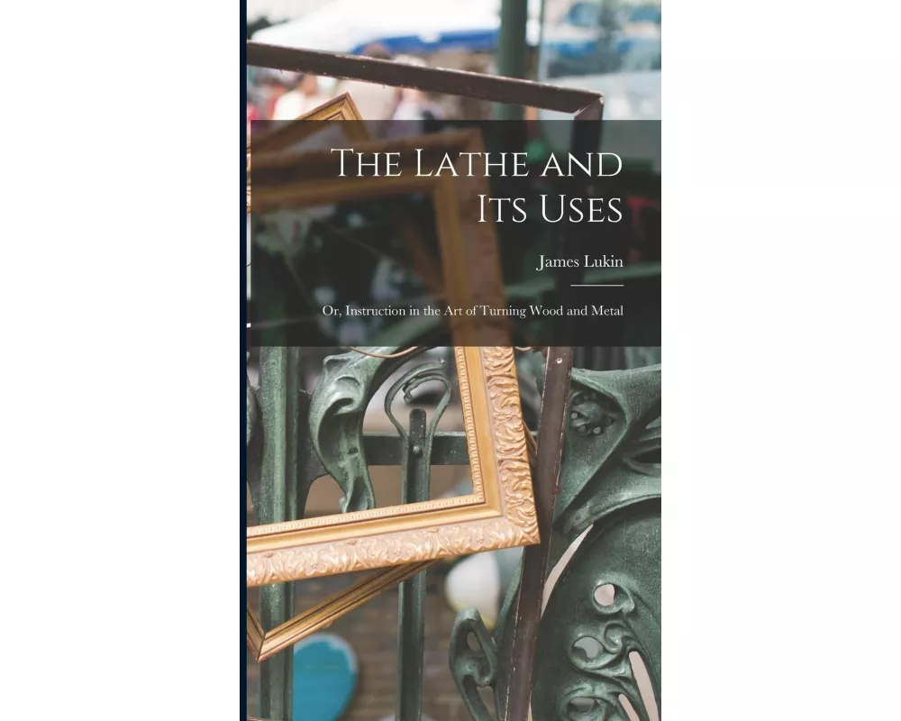 The Lathe and Its Uses: Or, Instruction in the Art of Turning Wood and Metal