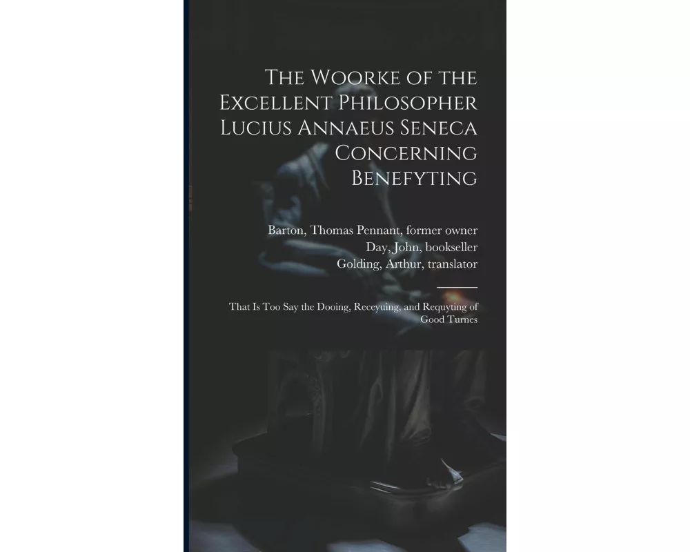 The Woorke of the Excellent Philosopher Lucius Annaeus Seneca Concerning Benefyting: That is Too Say the Dooing, Receyuing, and Requyting of Good Turn