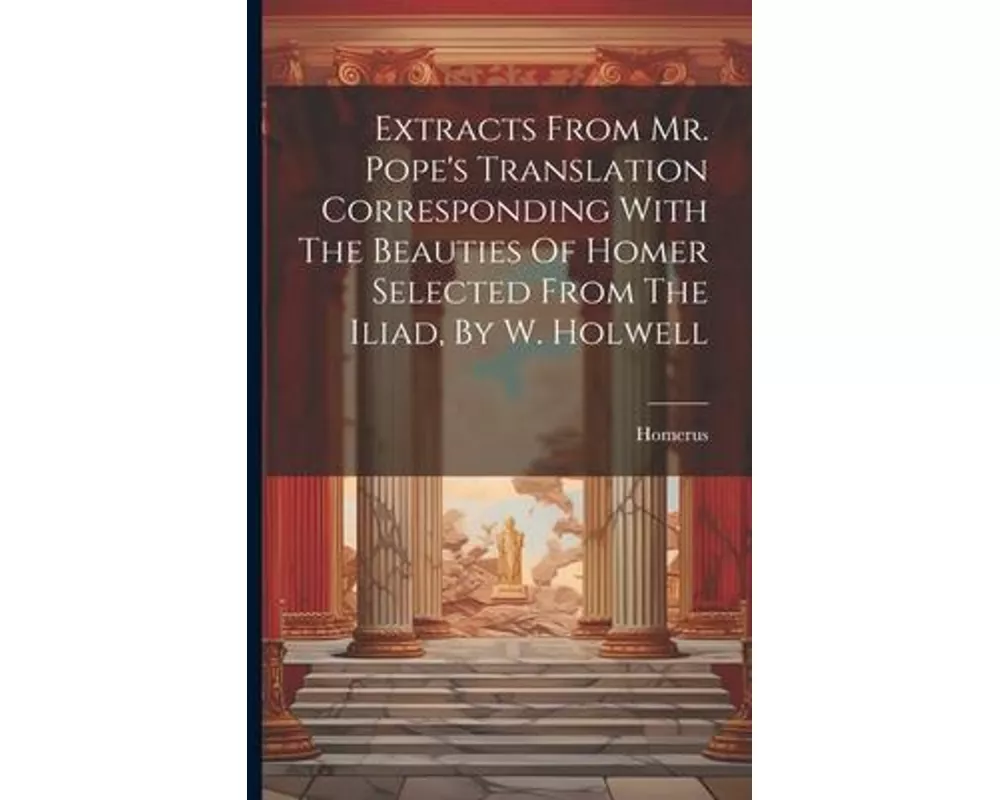 Extracts From Mr. Pope's Translation Corresponding With The Beauties Of Homer Selected From The Iliad, By W. Holwell