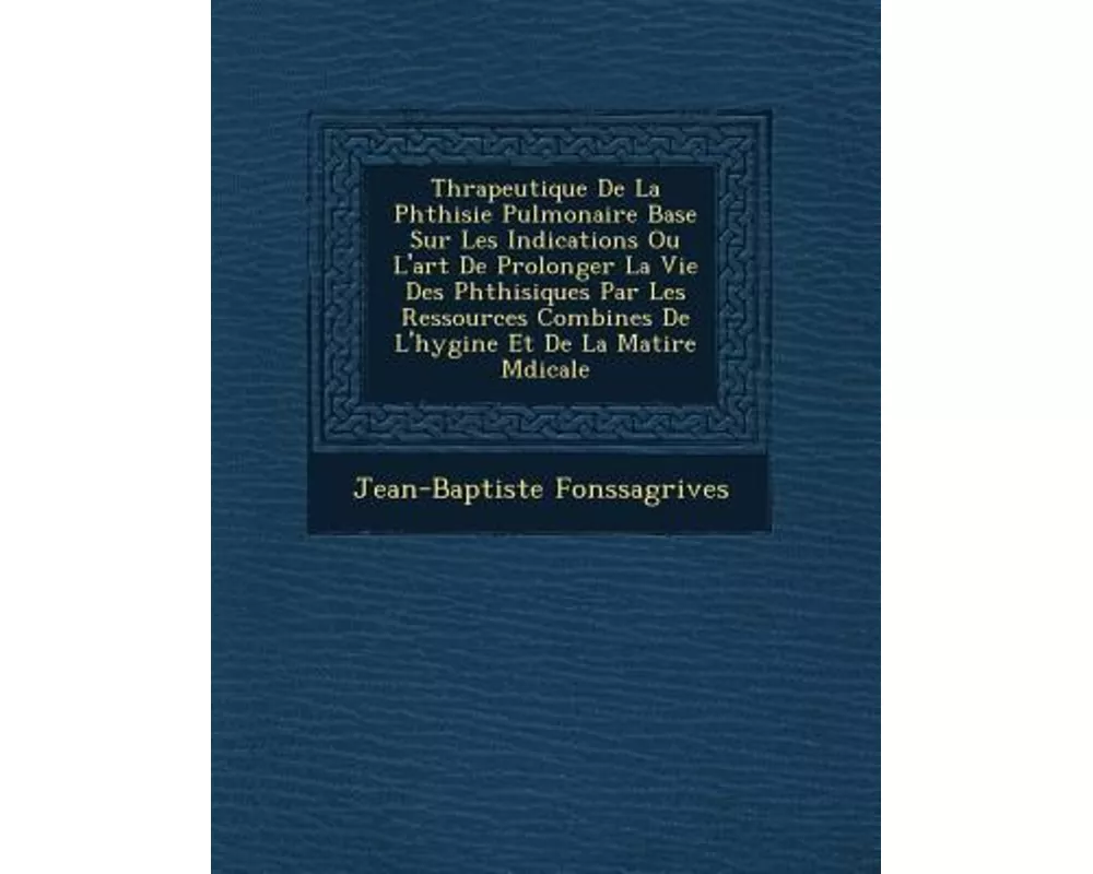 Th�rapeutique De La Phthisie Pulmonaire Bas�e Sur Les Indications Ou L'art De Prolonger La Vie Des Phthisiques Par Les Ressources Combin