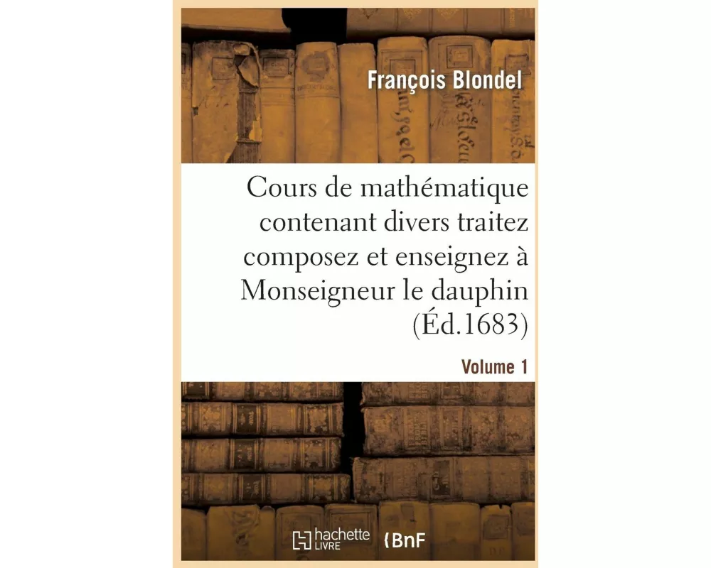 Cours de Mathématique Contenant Divers Traitez Composez Et Enseignez À Monseigneur Le Dauphin. Vol1