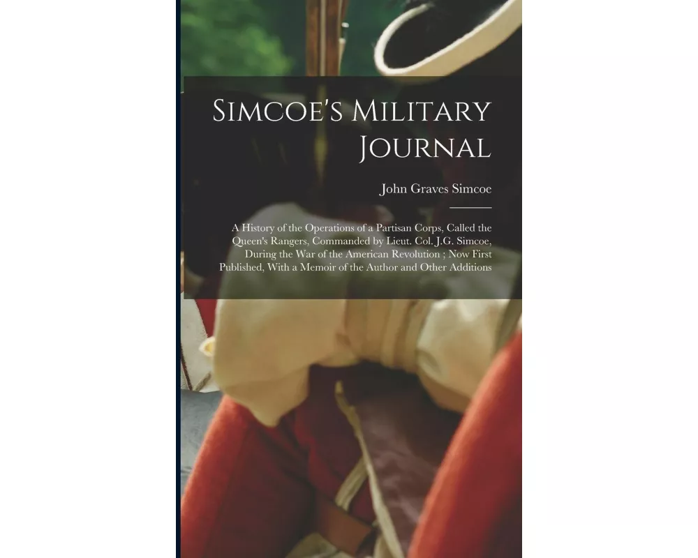 Simcoe's Military Journal: A History of the Operations of a Partisan Corps, Called the Queen's Rangers, Commanded by Lieut. Col. J.G. Simcoe, Dur