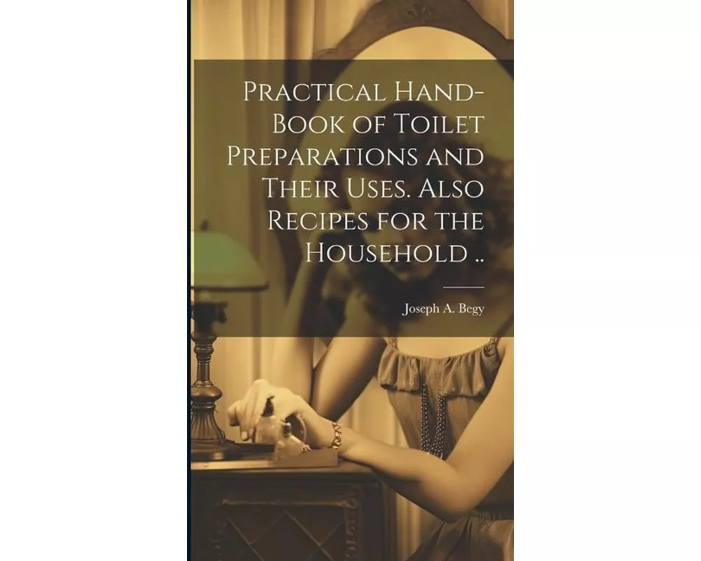 Practical Hand-book of Toilet Preparations and Their Uses. Also Recipes for the Household