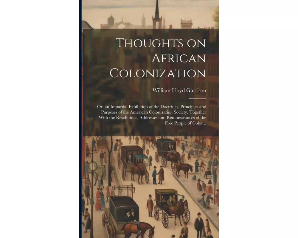 Thoughts on African Colonization: Or, an Impartial Exhibition of the Doctrines, Principles and Purposes of the American Colonization Society. Together