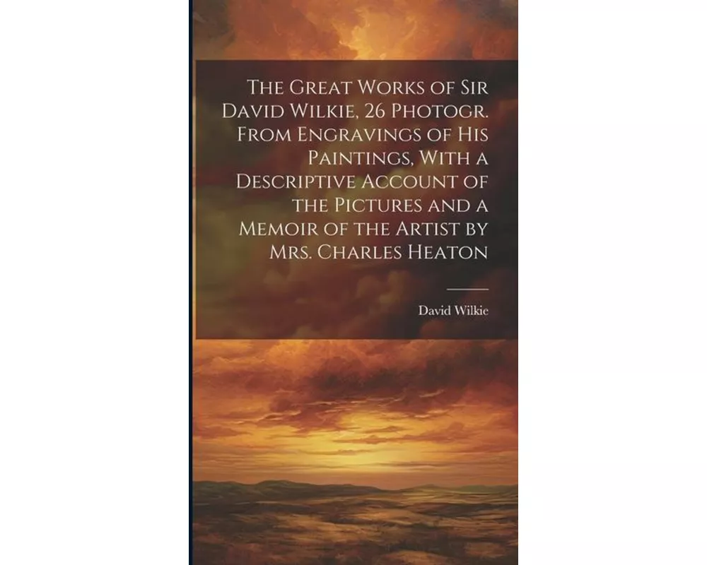 The Great Works of Sir David Wilkie, 26 Photogr. From Engravings of His Paintings, With a Descriptive Account of the Pictures and a Memoir of the Arti