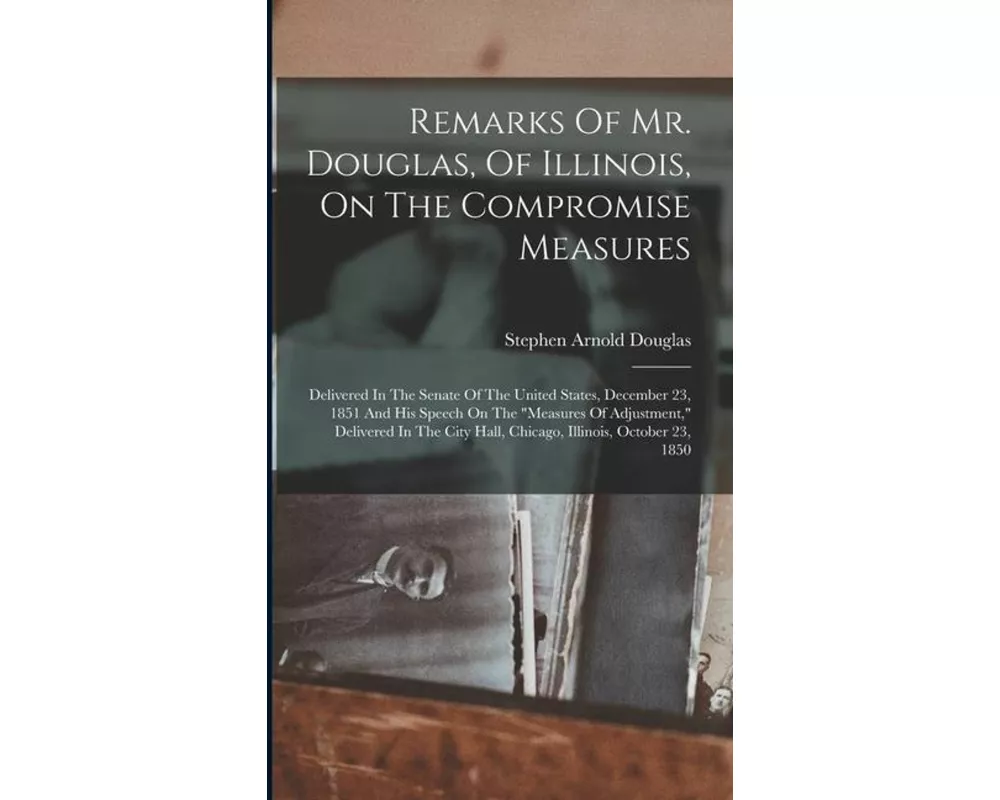 Remarks Of Mr. Douglas, Of Illinois, On The Compromise Measures: Delivered In The Senate Of The United States, December 23, 1851 And His Speech On The