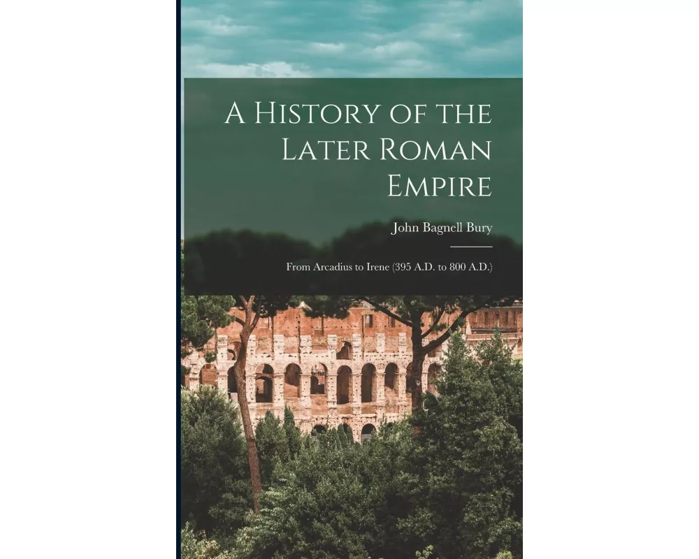 A History of the Later Roman Empire: From Arcadius to Irene (395 A.D. to 800 A.D.)