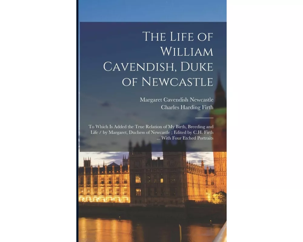 The Life of William Cavendish, Duke of Newcastle: To Which Is Added the True Relation of My Birth, Breeding and Life / by Margaret, Duchess of Newcast
