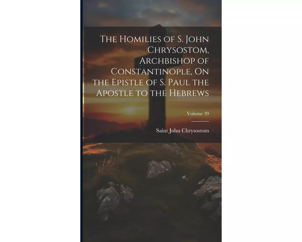 The Homilies of S. John Chrysostom, Archbishop of Constantinople, On the Epistle of S. Paul the Apostle to the Hebrews; Volume 39