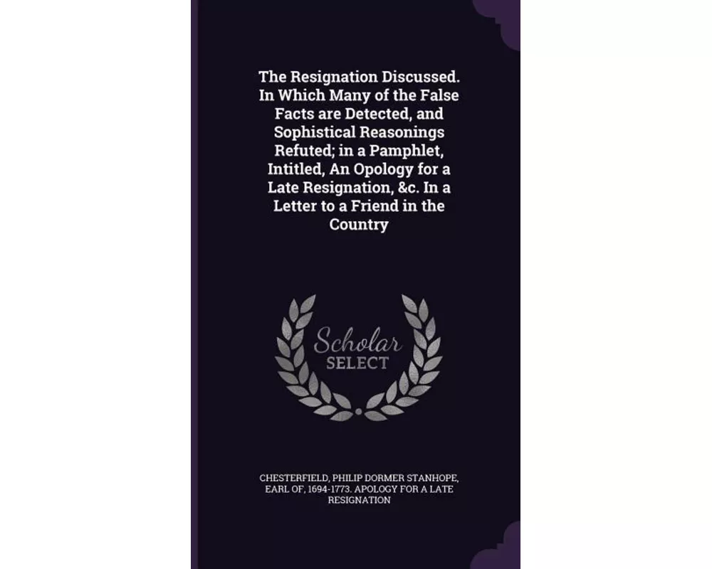 The Resignation Discussed. in Which Many of the False Facts Are Detected, and Sophistical Reasonings Refuted; In a Pamphlet, Intitled, an Opology for