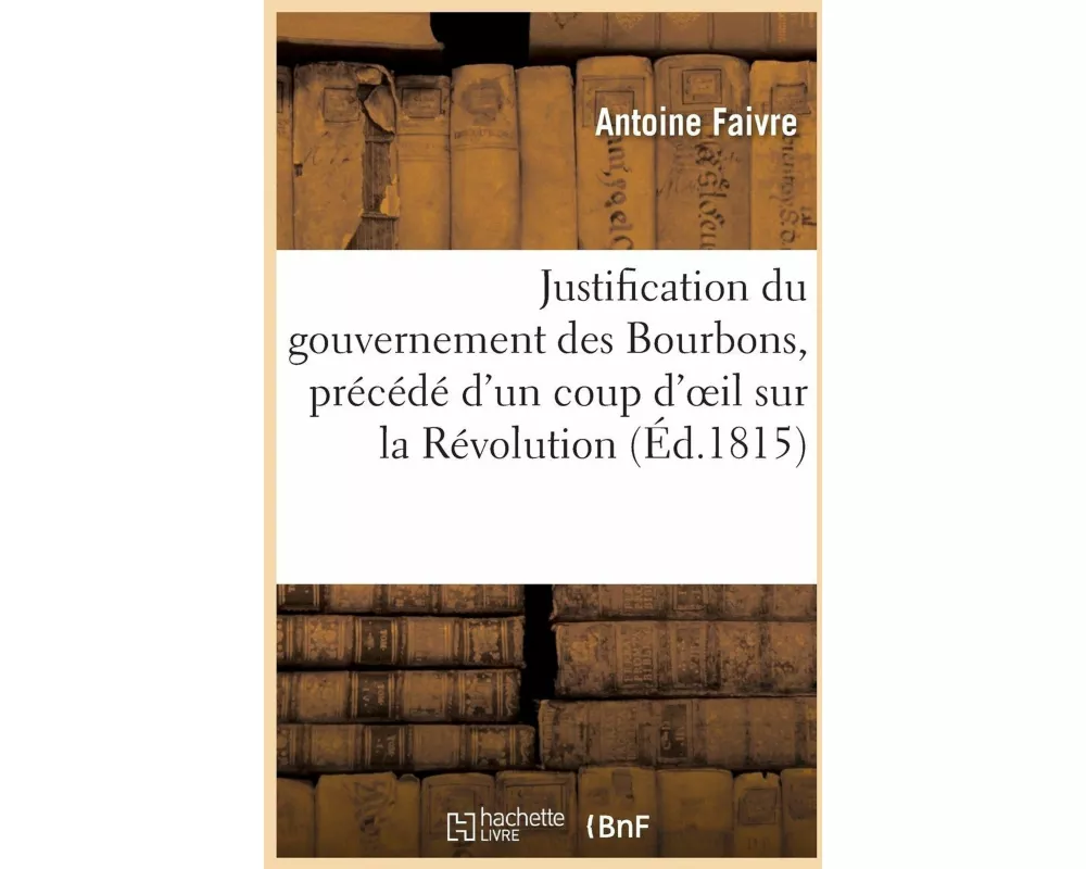 Justification Du Gouvernement Des Bourbons, Précédé d'Un Coup d'Oeil Sur La Révolution Française
