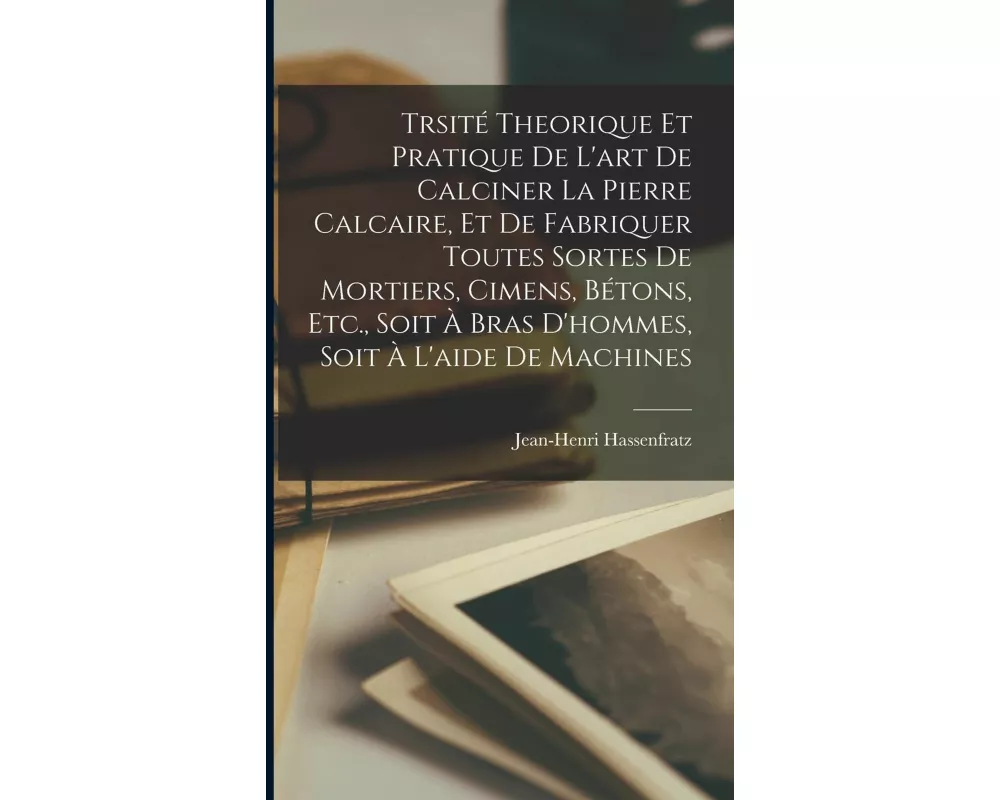 Trsité Theorique Et Pratique De L'art De Calciner La Pierre Calcaire, Et De Fabriquer Toutes Sortes De Mortiers, Cimens, Bétons, Etc., Soit À Bras D'h