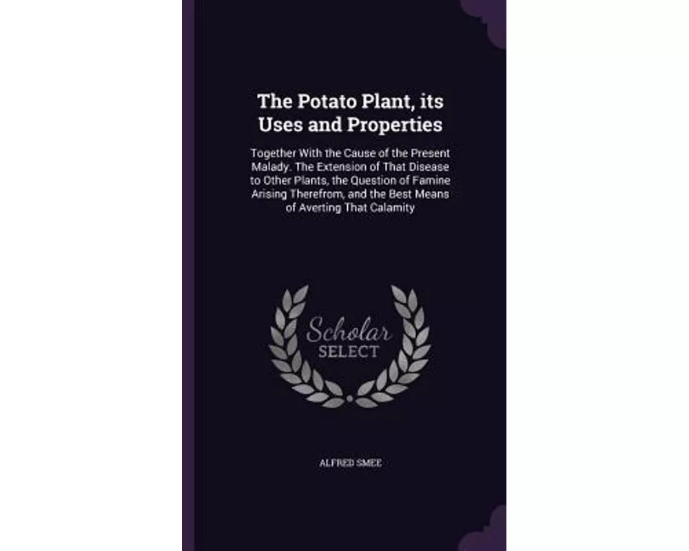 The Potato Plant, Its Uses and Properties: Together with the Cause of the Present Malady. the Extension of That Disease to Other Plants, the Question