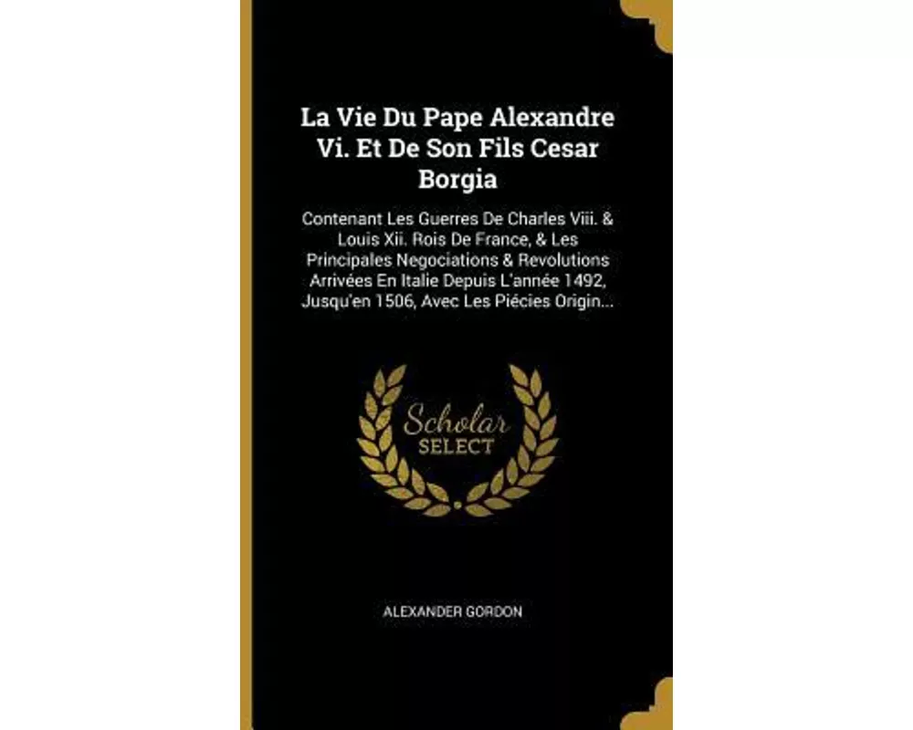 La Vie Du Pape Alexandre Vi. Et De Son Fils Cesar Borgia: Contenant Les Guerres De Charles Viii. & Louis Xii. Rois De France, & Les Principales Negoci