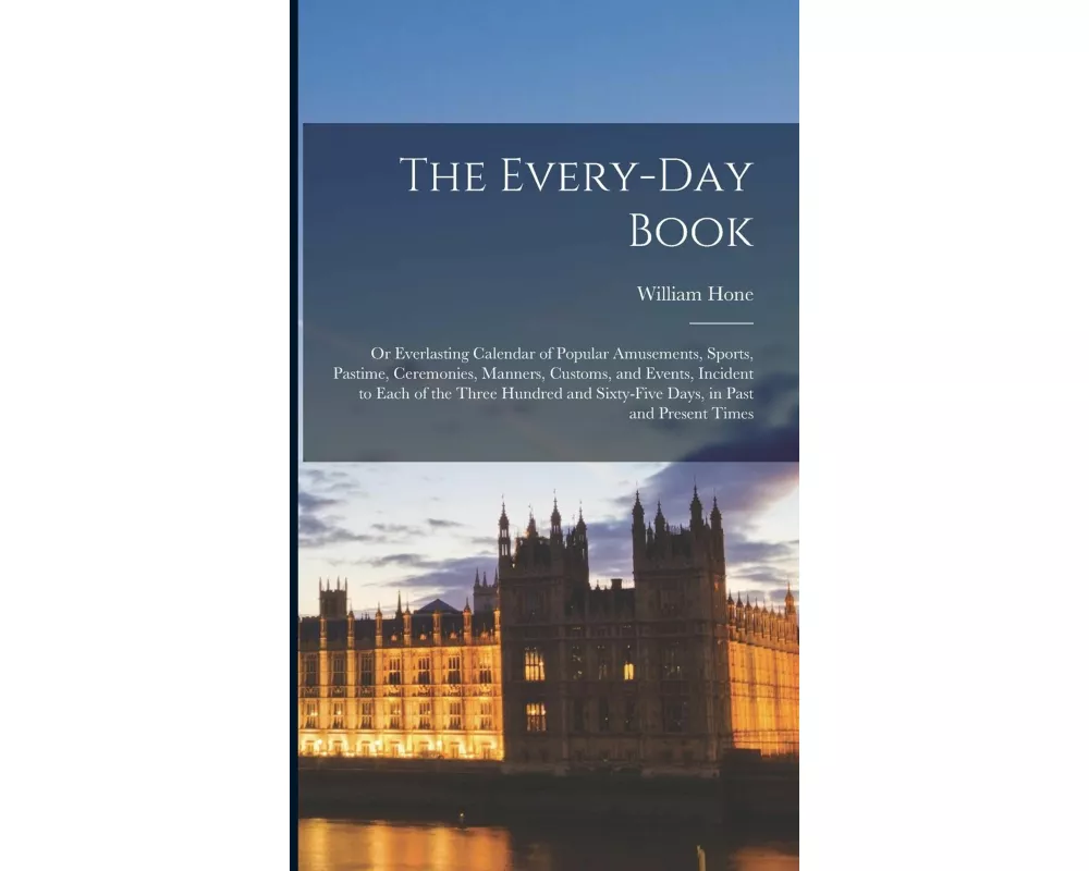 The Every-Day Book: Or Everlasting Calendar of Popular Amusements, Sports, Pastime, Ceremonies, Manners, Customs, and Events, Incident to