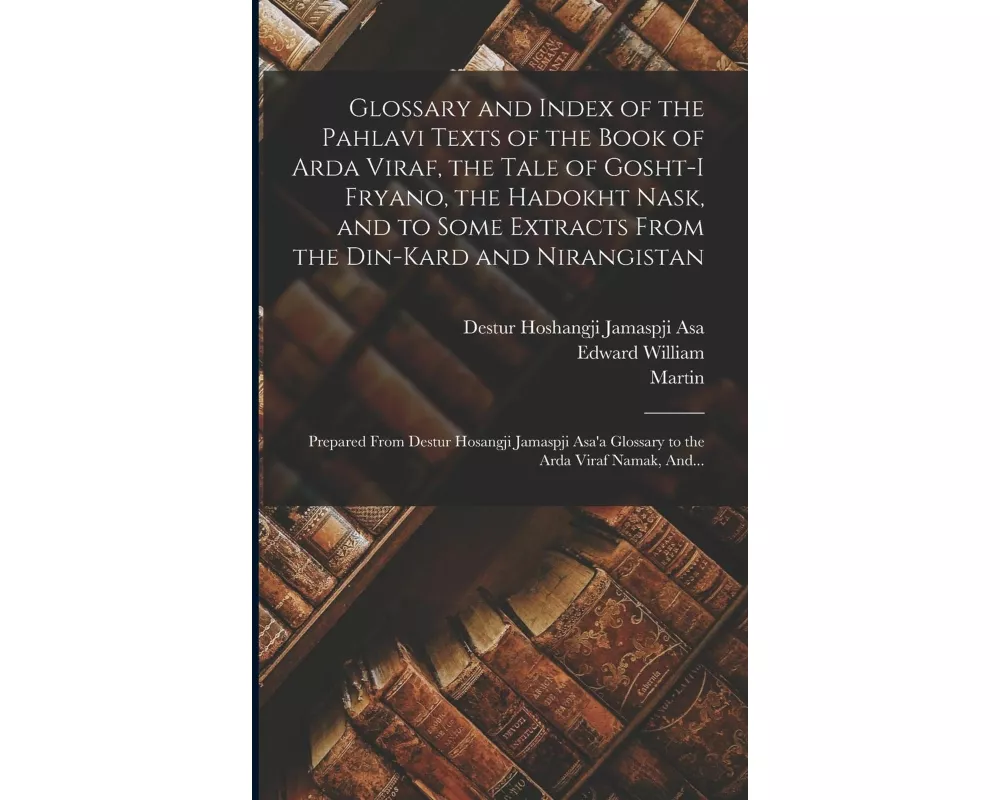 Glossary and Index of the Pahlavi Texts of the Book of Arda Viraf, the Tale of Gosht-i Fryano, the Hadokht Nask, and to Some Extracts From the Din-Kar