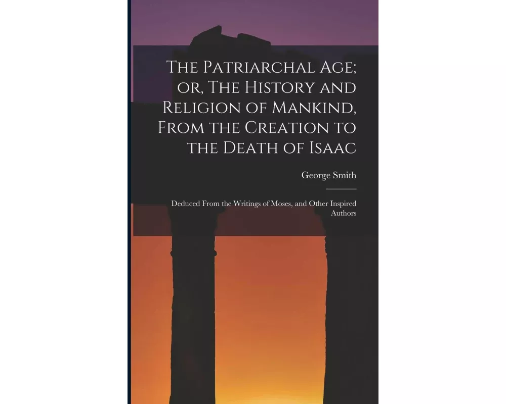 The Patriarchal age; or, The History and Religion of Mankind, From the Creation to the Death of Isaac: Deduced From the Writings of Moses, and Other I