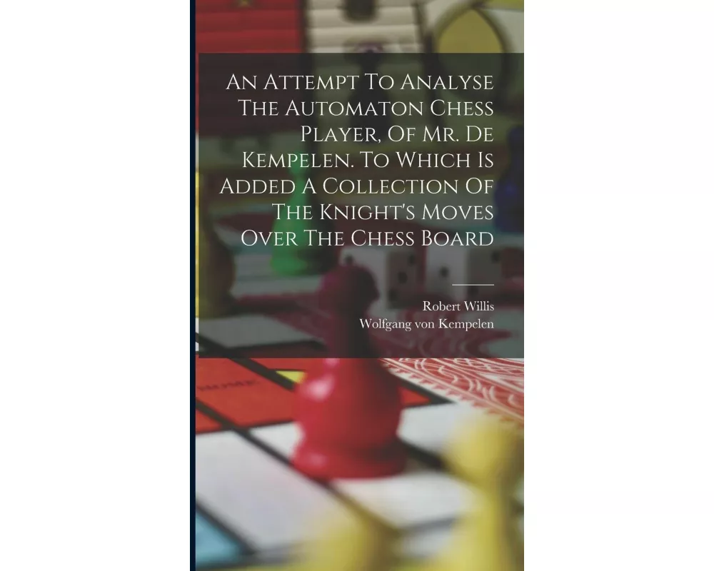 An Attempt To Analyse The Automaton Chess Player, Of Mr. De Kempelen. To Which Is Added A Collection Of The Knight's Moves Over The Chess Board