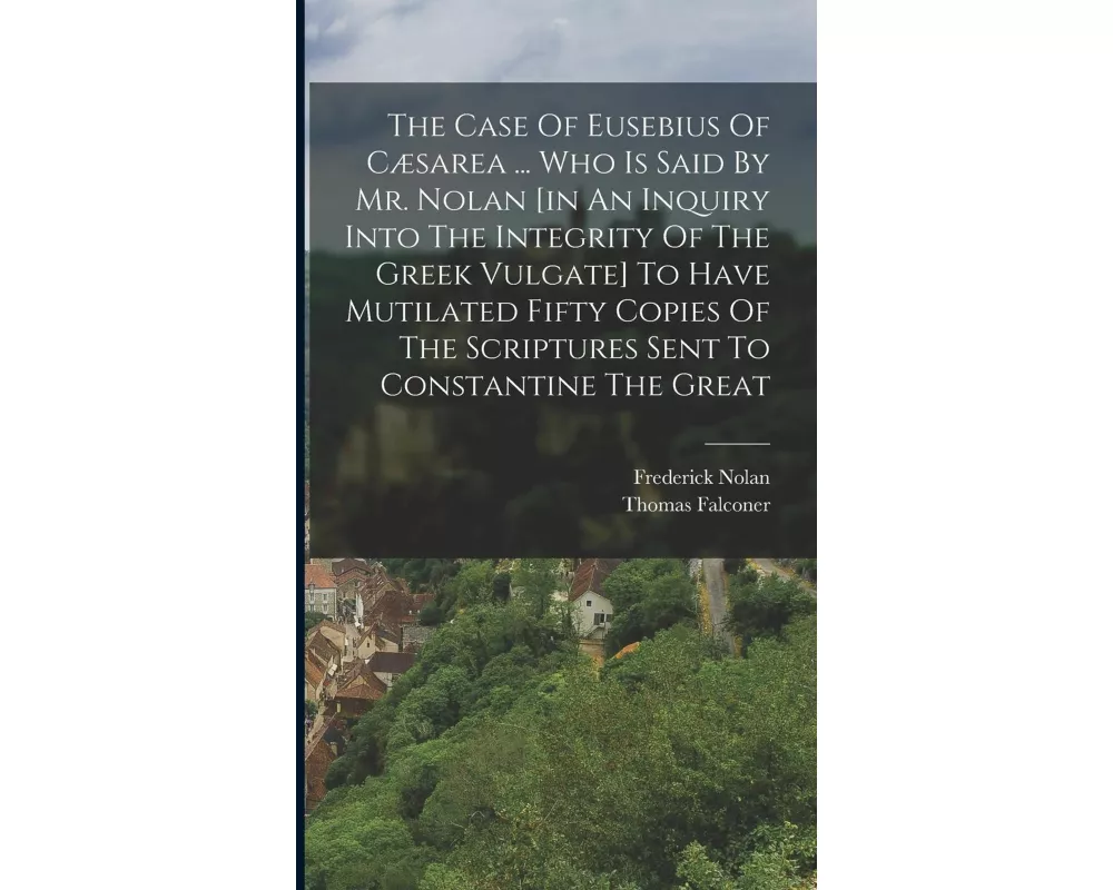 The Case Of Eusebius Of Cæsarea ... Who Is Said By Mr. Nolan [in An Inquiry Into The Integrity Of The Greek Vulgate] To Have Mutilated Fifty Copies Of