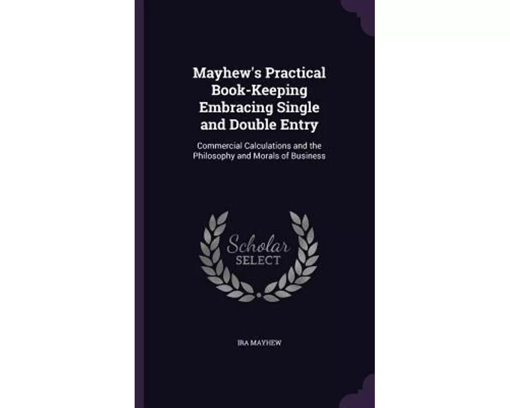 Mayhew's Practical Book-Keeping Embracing Single and Double Entry: Commercial Calculations and the Philosophy and Morals of Business