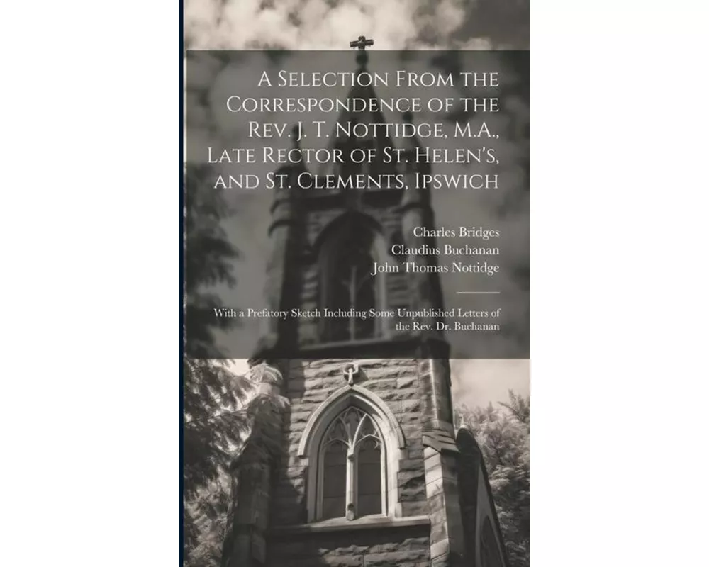 A Selection From the Correspondence of the Rev. J. T. Nottidge, M.A., Late Rector of St. Helen's, and St. Clements, Ipswich: With a Prefatory Sketch I