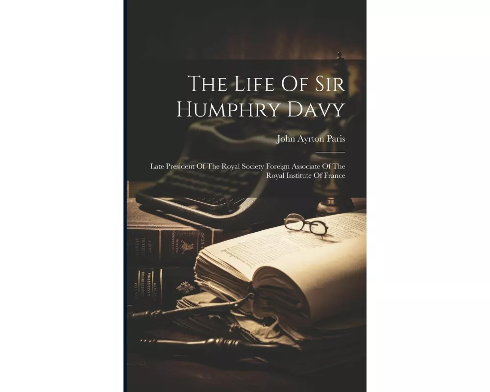 The Life Of Sir Humphry Davy: Late President Of The Royal Society Foreign Associate Of The Royal Institute Of France
