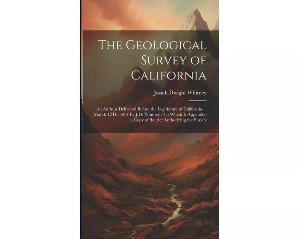 The Geological Survey of California: An Address Delivered Before the Legislature of California ... March 12Th, 1861 by J.D. Whitney: To Which Is Appen