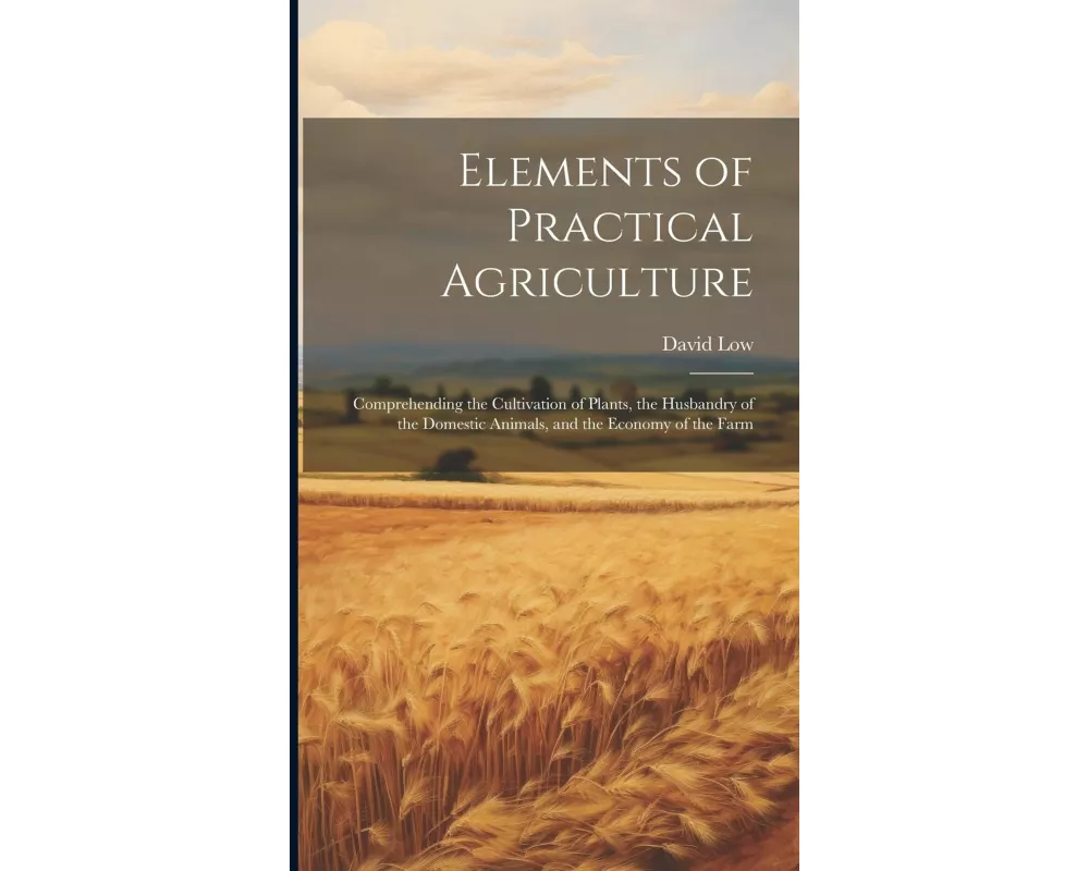Elements of Practical Agriculture: Comprehending the Cultivation of Plants, the Husbandry of the Domestic Animals, and the Economy of the Farm