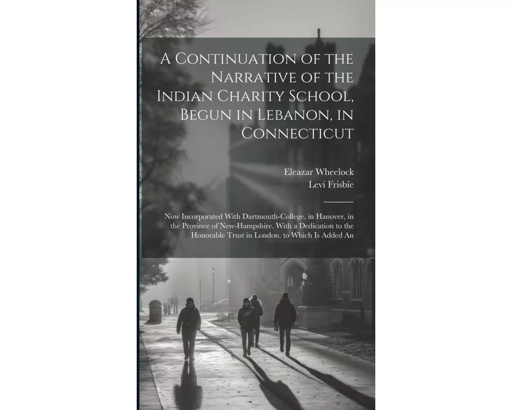 A Continuation of the Narrative of the Indian Charity School, Begun in Lebanon, in Connecticut: Now Incorporated With Dartmouth-College, in Hanover, i