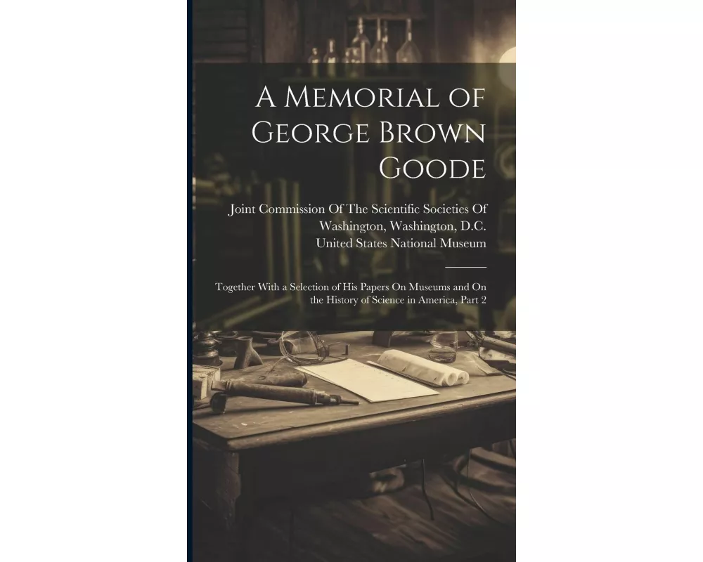 A Memorial of George Brown Goode: Together With a Selection of His Papers On Museums and On the History of Science in America, Part 2