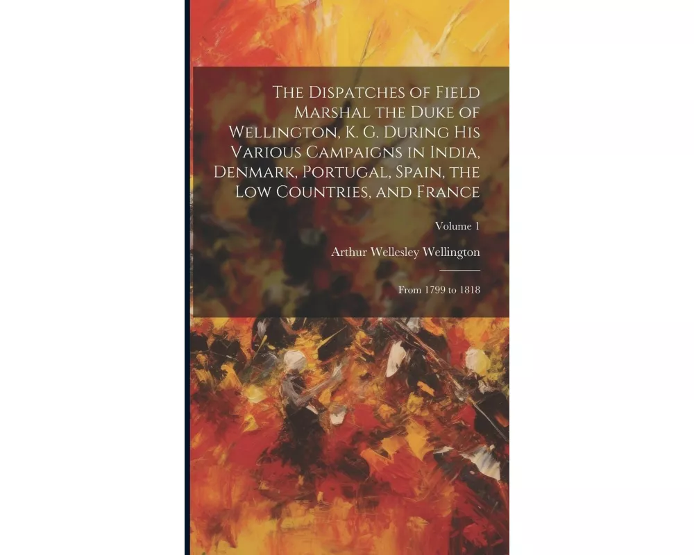 The Dispatches of Field Marshal the Duke of Wellington, K. G. During His Various Campaigns in India, Denmark, Portugal, Spain, the Low Countries, and