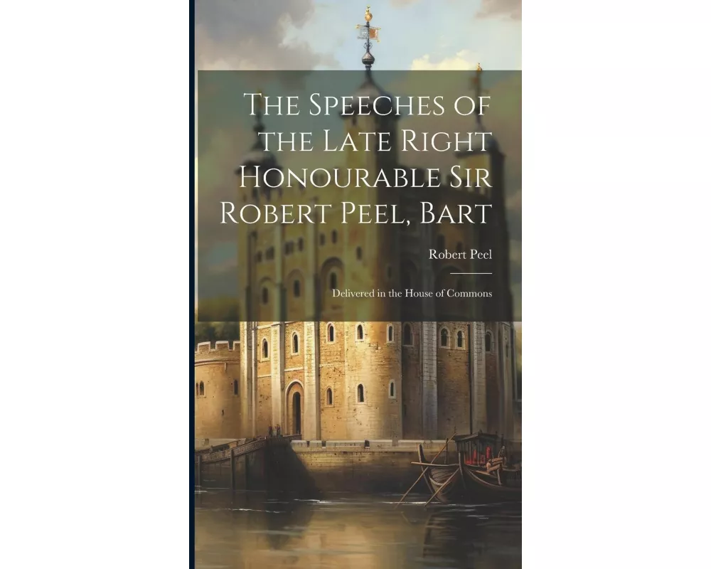 The Speeches of the Late Right Honourable Sir Robert Peel, Bart: Delivered in the House of Commons