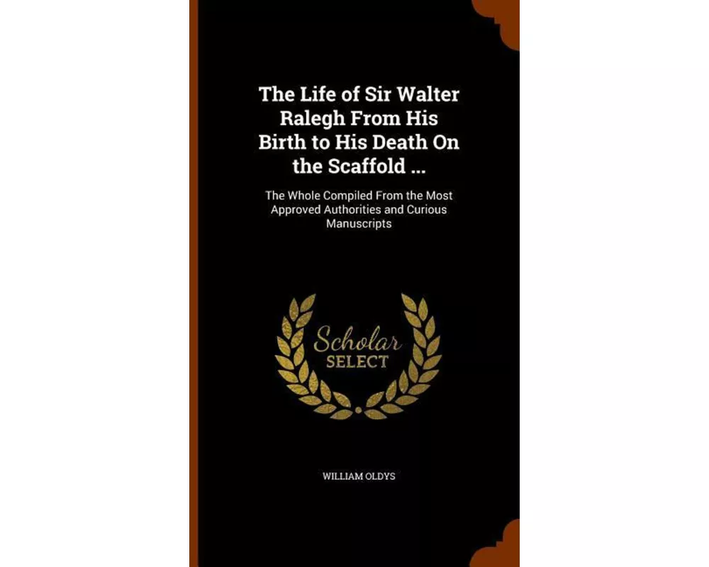 The Life of Sir Walter Ralegh from His Birth to His Death on the Scaffold ...: The Whole Compiled from the Most Approved Authorities and Curious Manus