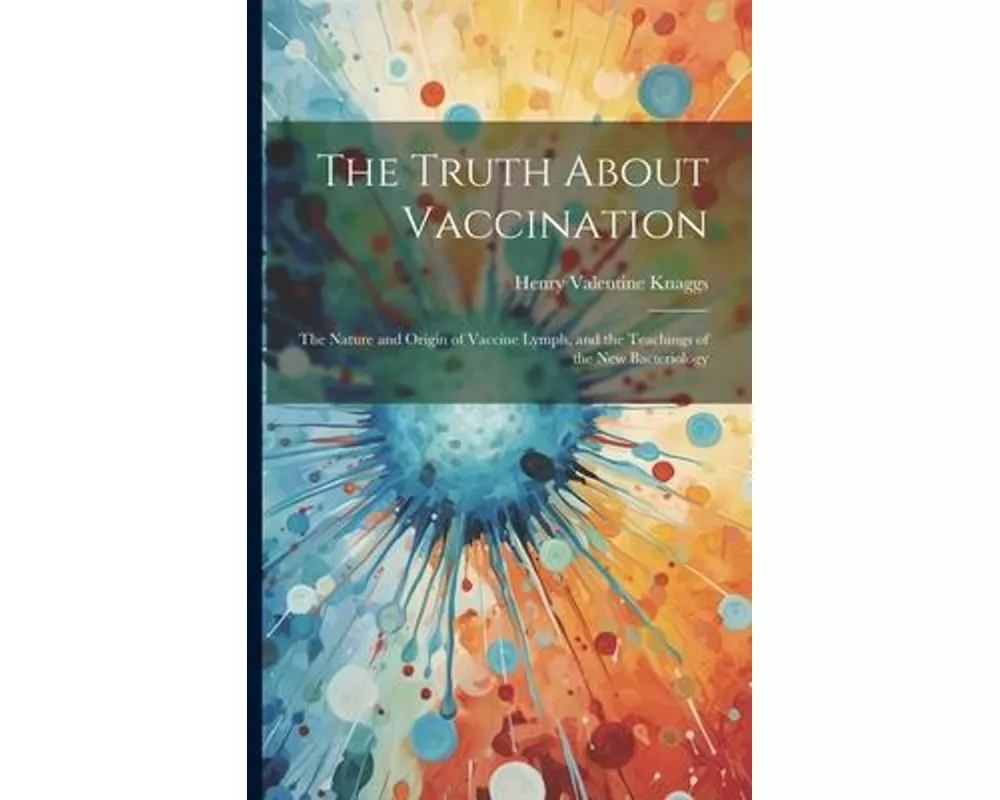 The Truth About Vaccination; the Nature and Origin of Vaccine Lymph, and the Teachings of the new Bacteriology