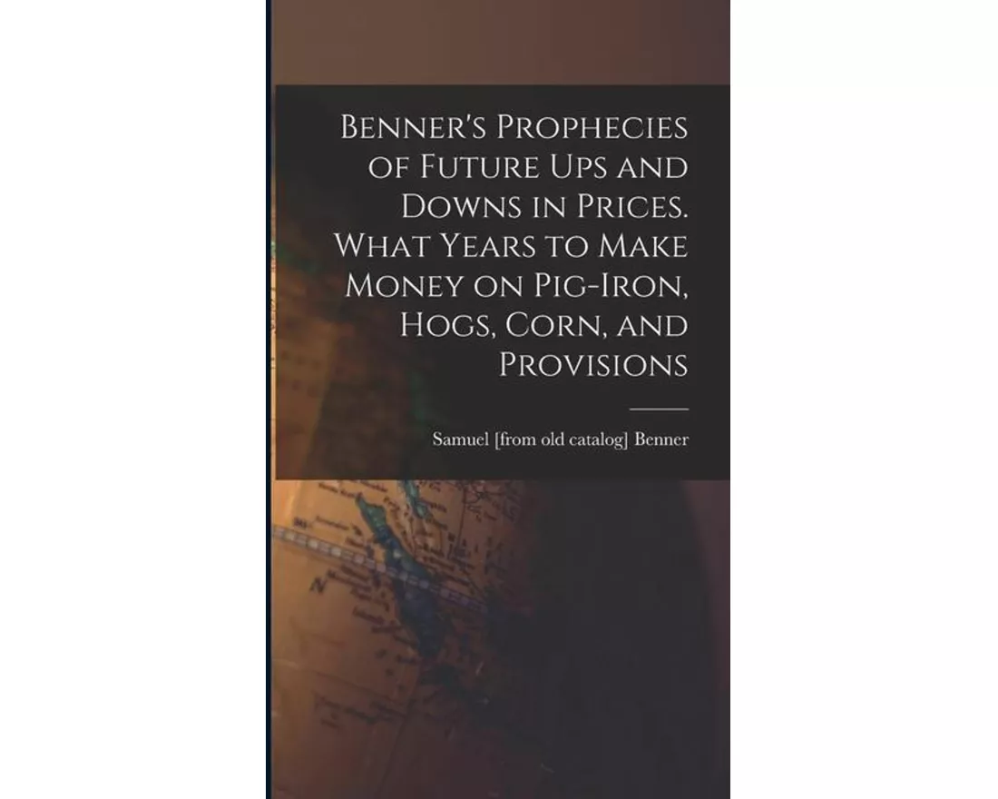 Benner's Prophecies of Future ups and Downs in Prices. What Years to Make Money on Pig-iron, Hogs, Corn, and Provisions