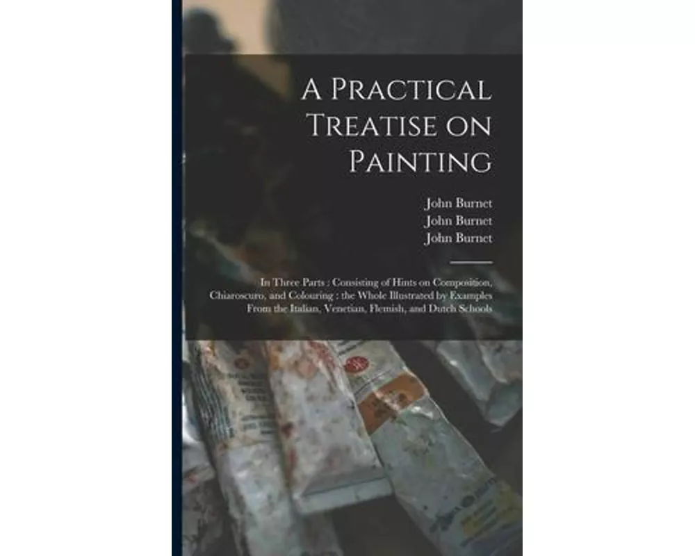 A Practical Treatise on Painting: in Three Parts: Consisting of Hints on Composition, Chiaroscuro, and Colouring: the Whole Illustrated by Examples Fr