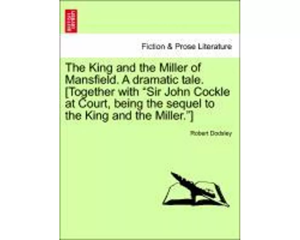 The King and the Miller of Mansfield. a Dramatic Tale. [together with Sir John Cockle at Court, Being the Sequel to the King and the Miller.]