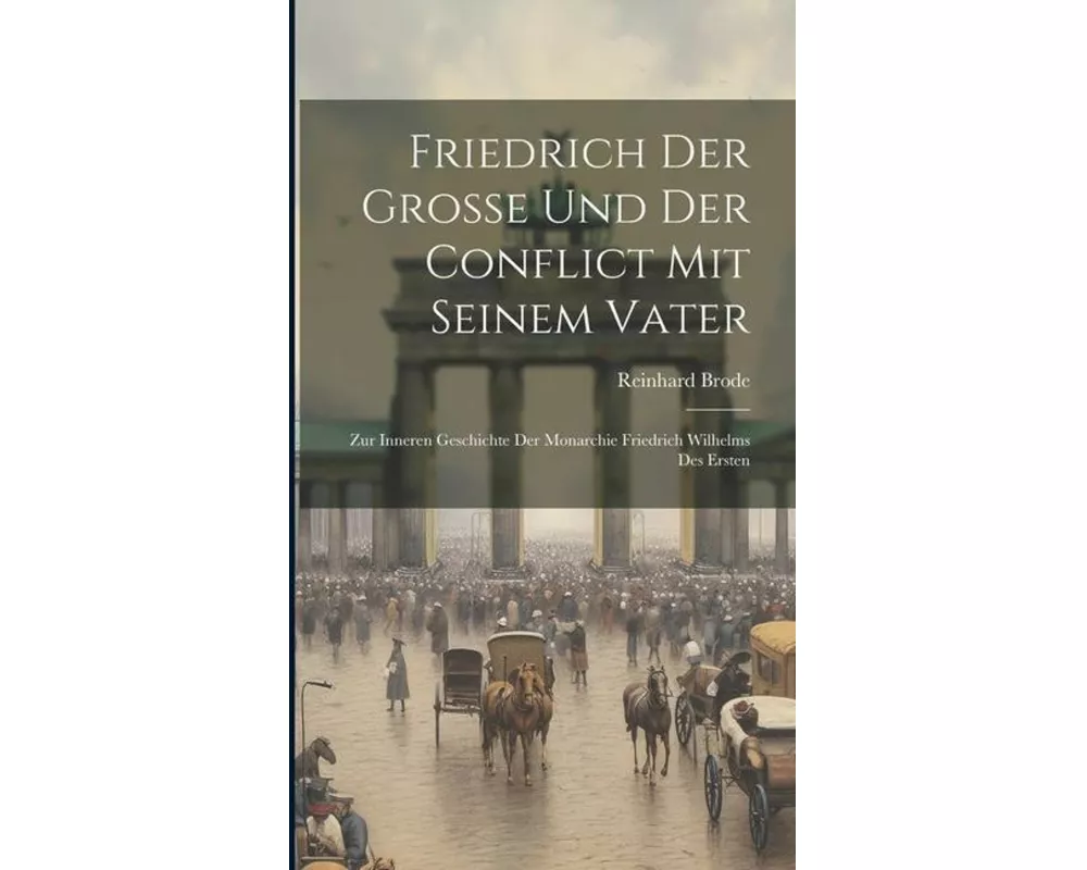Friedrich Der Grosse Und Der Conflict Mit Seinem Vater; Zur Inneren Geschichte Der Monarchie Friedrich Wilhelms Des Ersten