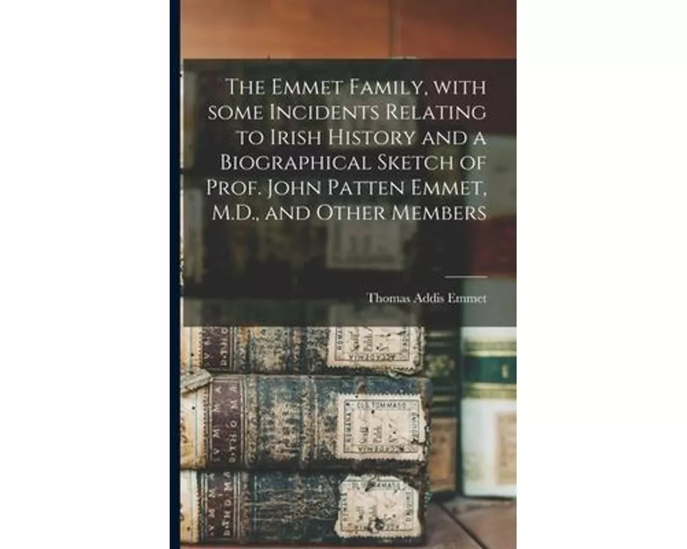 The Emmet Family, With Some Incidents Relating to Irish History and a Biographical Sketch of Prof. John Patten Emmet, M.D., and Other Members