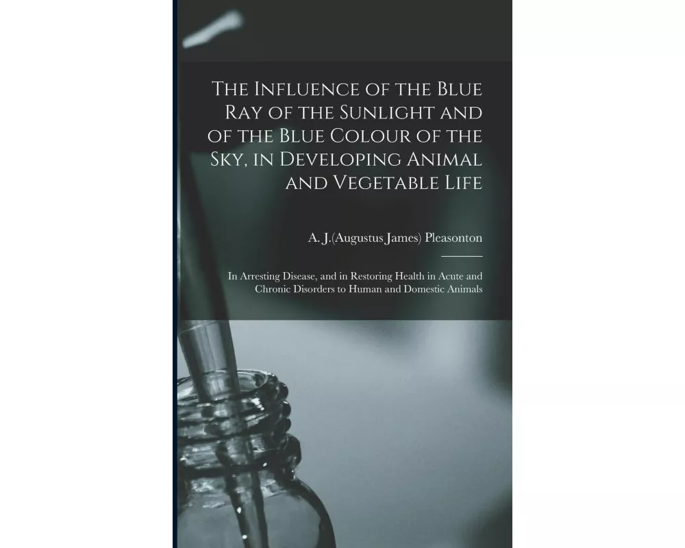 The Influence of the Blue Ray of the Sunlight and of the Blue Colour of the Sky, in Developing Animal and Vegetable Life; in Arresting Disease, and in