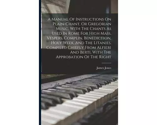 A Manual Of Instructions On Plain-chant, Or Gregorian Music, With The Chants As Used In Rome For High Mass, Vespers, Complin, Benediction, Holy Week