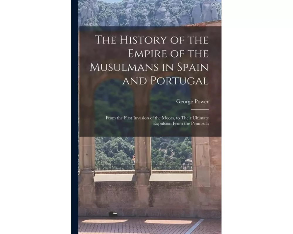 The History of the Empire of the Musulmans in Spain and Portugal: From the First Invasion of the Moors, to Their Ultimate Expulsion From the Peninsula